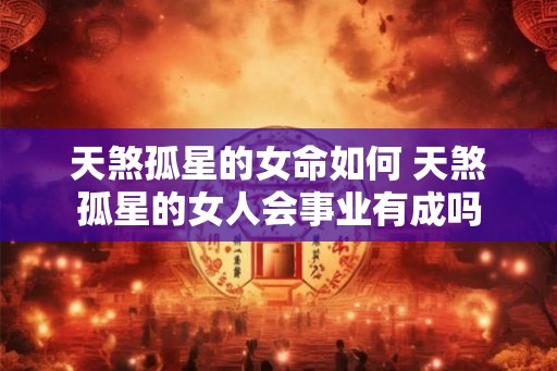 天煞孤星的女命如何 天煞孤星的女人会事业有成吗 天煞孤星的女命如何 天煞孤星的女人会事业有成吗