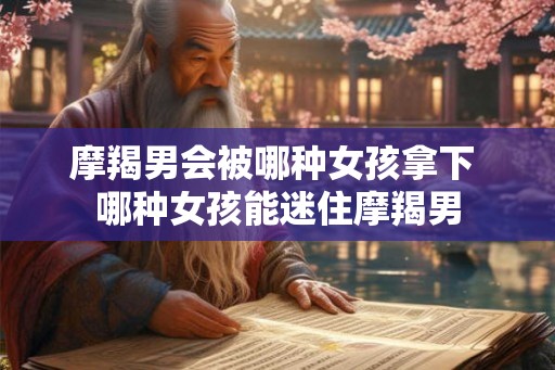 摩羯男会被哪种女孩拿下 哪种女孩能迷住摩羯男