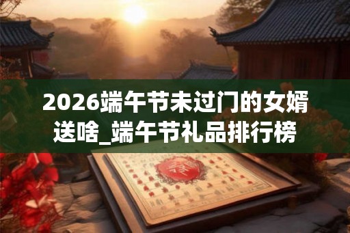 2026端午节未过门的女婿送啥_端午节礼品排行榜