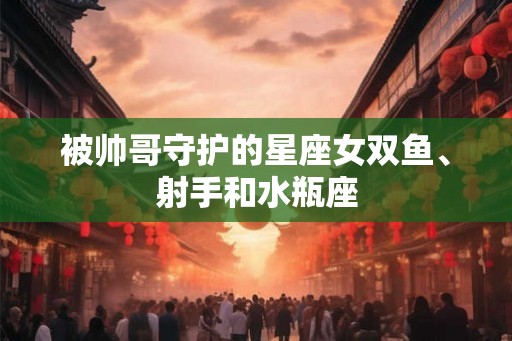 被帅哥守护的星座女双鱼、射手和水瓶座