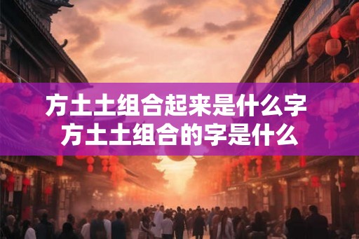 方土土组合起来是什么字 方土土组合的字是什么