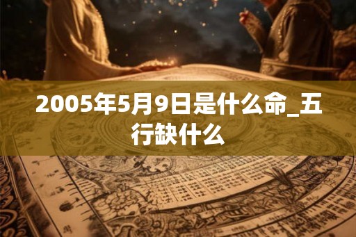2005年5月9日是什么命_五行缺什么 2005年5月9日是什么命_五行缺什么