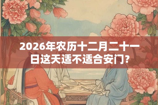 2026年农历十二月二十一日这天适不适合安门？