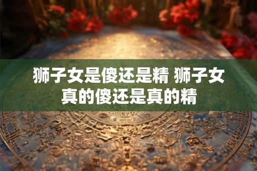 狮子女是傻还是精 狮子女真的傻还是真的精