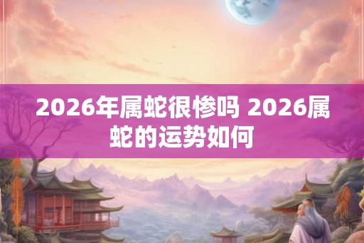 2026年属蛇很惨吗 2026属蛇的运势如何 2026年属蛇很惨吗 2026属蛇的运势如何