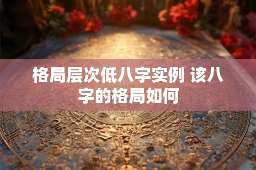 格局层次低八字实例 该八字的格局如何