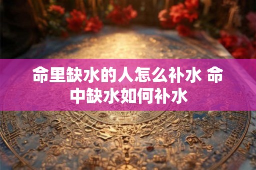 命里缺水的人怎么补水 命中缺水如何补水