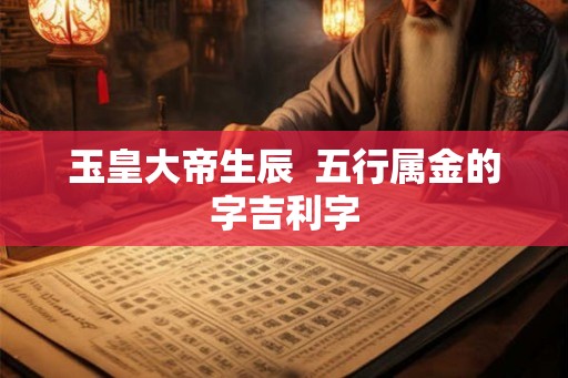 玉皇大帝生辰 五行属金的字吉利字 玉皇大帝生辰 五行属金的字吉利字