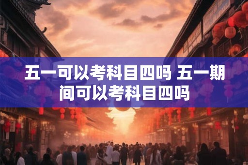 五一可以考科目四吗 五一期间可以考科目四吗 五一可以考科目四吗 五一期间可以考科目四吗