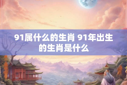 91属什么的生肖 91年出生的生肖是什么