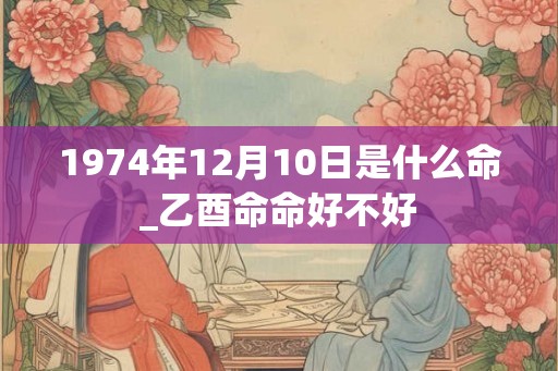1974年12月10日是什么命_乙酉命命好不好 1974年12月10日是什么命_乙酉命命好不好
