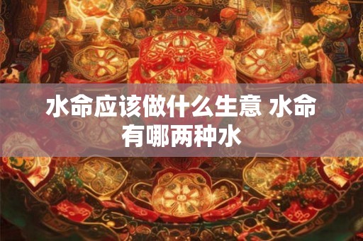 水命应该做什么生意 水命有哪两种水 水命应该做什么生意 水命有哪两种水