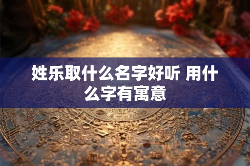 姓乐取什么名字好听 用什么字有寓意 姓乐取什么名字好听 用什么字有寓意