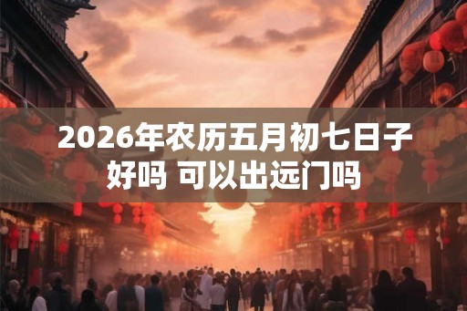 2026年农历五月初七日子好吗 可以出远门吗
