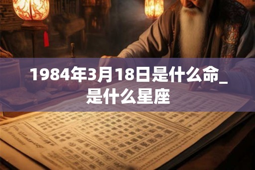 1984年3月18日是什么命_是什么星座