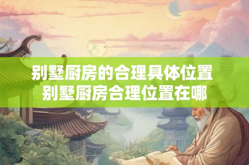 别墅厨房的合理具体位置 别墅厨房合理位置在哪