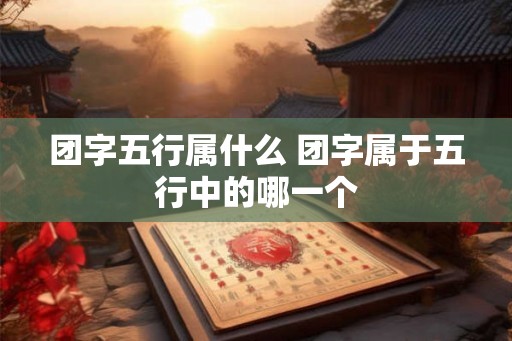 团字五行属什么 团字属于五行中的哪一个 团字五行属什么 团字属于五行中的哪一个