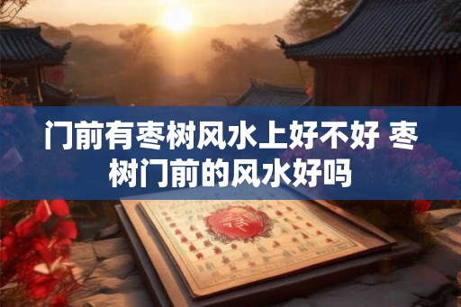 门前有枣树风水上好不好 枣树门前的风水好吗