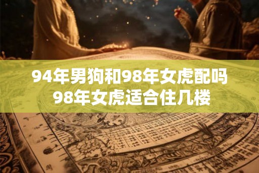 94年男狗和98年女虎配吗 98年女虎适合住几楼 94年男狗和98年女虎配吗 98年女虎适合住几楼