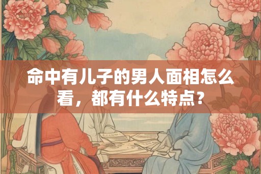 命中有儿子的男人面相怎么看，都有什么特点？
