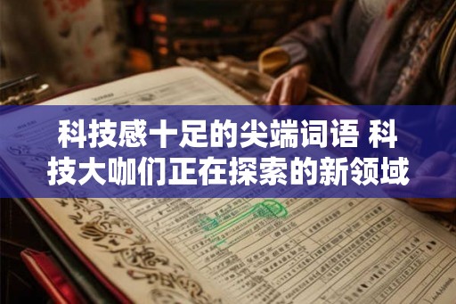 科技感十足的尖端词语 科技大咖们正在探索的新领域是什么 科技感十足的尖端词语 科技大咖们正在探索的新领域是什么