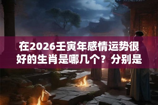 在2026壬寅年感情运势很好的生肖是哪几个？分别是什么？