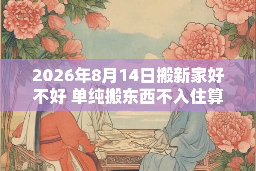 2026年8月14日搬新家好不好 单纯搬东西不入住算搬家吗