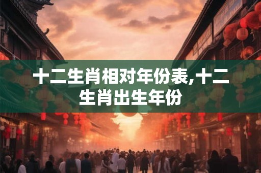 十二生肖相对年份表,十二生肖出生年份 十二生肖相对年份表,十二生肖出生年份