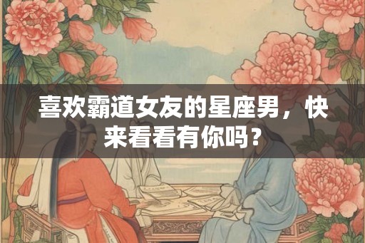 喜欢霸道女友的星座男，快来看看有你吗？