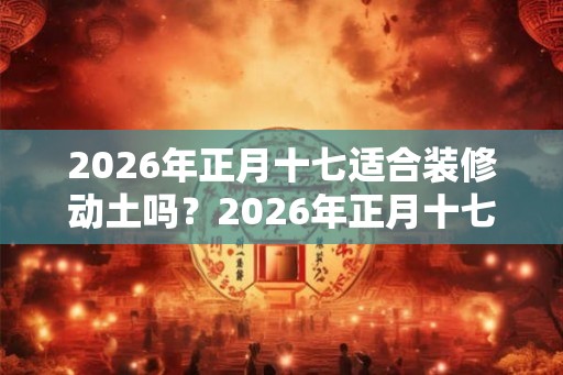 2026年正月十七适合装修动土吗？2026年正月十七财喜神方位？
