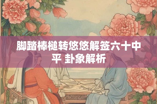 脚踏棒槌转悠悠解签六十中平 卦象解析
