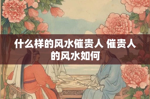 什么样的风水催贵人 催贵人的风水如何