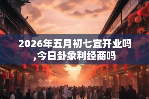 2026年五月初七宜开业吗,今日卦象利经商吗
