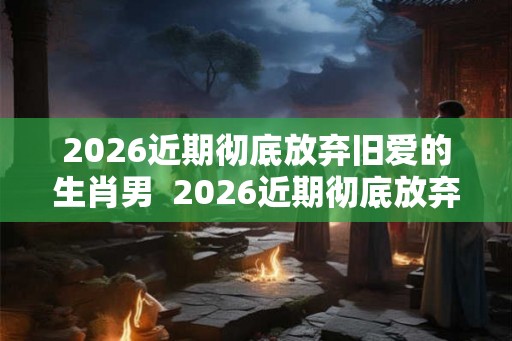 2026近期彻底放弃旧爱的生肖男  2026近期彻底放弃旧爱的生肖