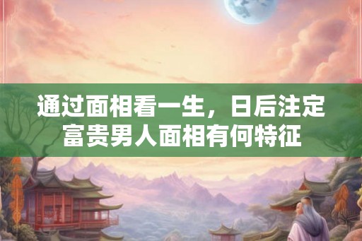 通过面相看一生，日后注定富贵男人面相有何特征