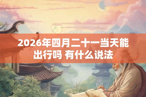2026年四月二十一当天能出行吗 有什么说法