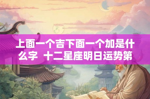 上面一个吉下面一个加是什么字  十二星座明日运势第一星座
