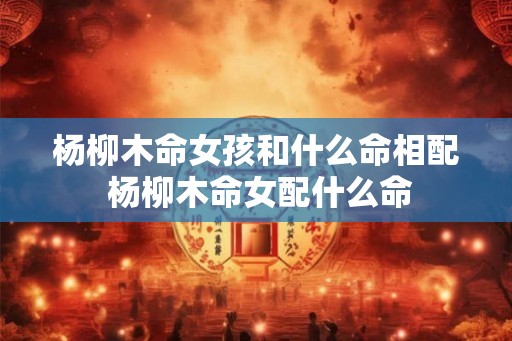 杨柳木命女孩和什么命相配 杨柳木命女配什么命