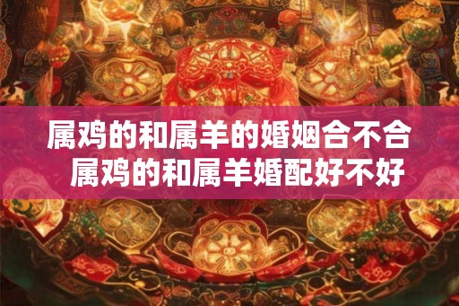 属鸡的和属羊的婚姻合不合  属鸡的和属羊婚配好不好