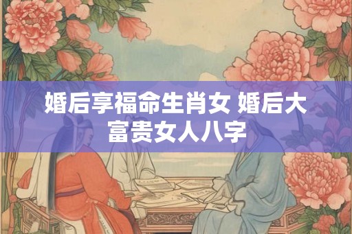 婚后享福命生肖女 婚后大富贵女人八字