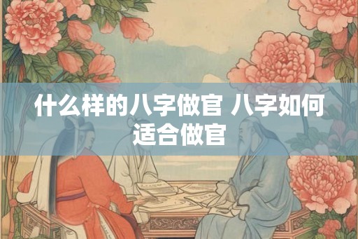 什么样的八字做官 八字如何适合做官 什么样的八字做官 八字如何适合做官
