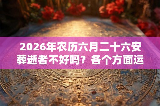 2026年农历六月二十六安葬逝者不好吗？各个方面运程好吗？