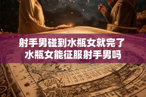 射手男碰到水瓶女就完了 水瓶女能征服射手男吗 射手男碰到水瓶女就完了 水瓶女能征服射手男吗