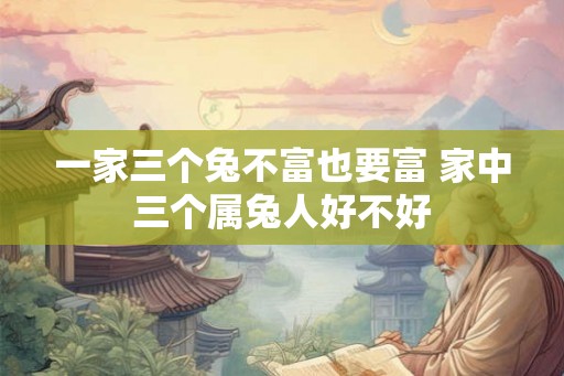 一家三个兔不富也要富 家中三个属兔人好不好 一家三个兔不富也要富 家中三个属兔人好不好