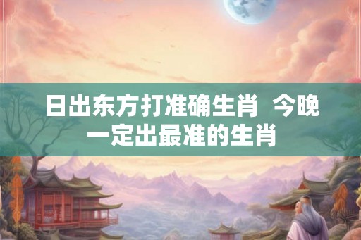 日出东方打准确生肖  今晚一定出最准的生肖