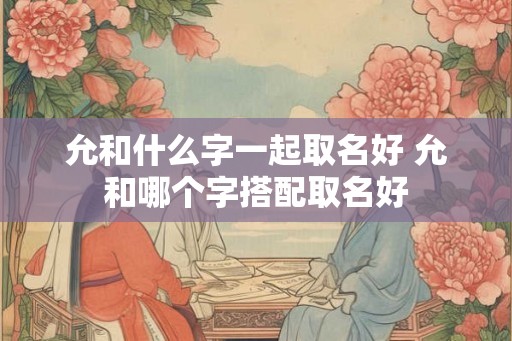 允和什么字一起取名好 允和哪个字搭配取名好 允和什么字一起取名好 允和哪个字搭配取名好