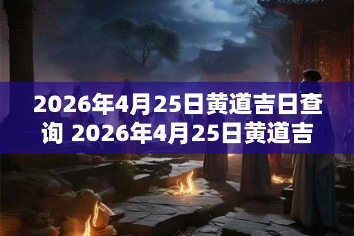2026年4月25日黄道吉日查询 2026年4月25日黄道吉日是哪一天 2026年4月25日黄道吉日查询 2026年4月25日黄道吉日是哪一天