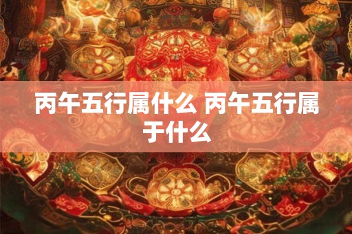 丙午五行属什么 丙午五行属于什么 丙午五行属什么 丙午五行属于什么