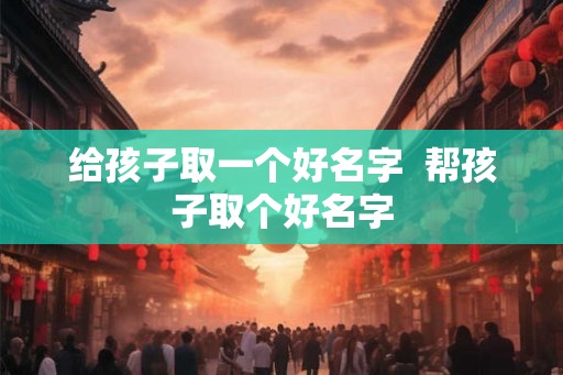 给孩子取一个好名字  帮孩子取个好名字
