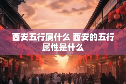 西安五行属什么 西安的五行属性是什么 西安五行属什么 西安的五行属性是什么